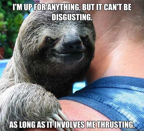 I'm up for anything, but it can't be disgusting. As long as it involves me thrusting. - I'm up for anything, but it can't be disgusting. As long as it involves me thrusting.  Suspiciously Evil Sloth