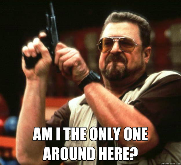 am I the only one 
around here?  Angry Walter