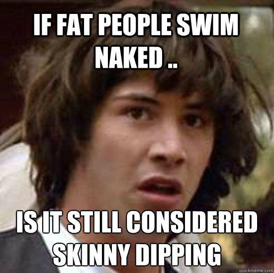 If fat people swim naked .. is it still considered skinny dipping   conspiracy keanu