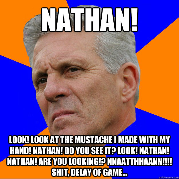 NATHAN! LOOK! LOOK AT THE MUSTACHE I MADE WITH MY HAND! NATHAN! DO YOU SEE IT? LOOK! NATHAN! NATHAN! ARE YOU LOOKING!? NNAATTHHAANN!!!! Shit, delay of game... - NATHAN! LOOK! LOOK AT THE MUSTACHE I MADE WITH MY HAND! NATHAN! DO YOU SEE IT? LOOK! NATHAN! NATHAN! ARE YOU LOOKING!? NNAATTHHAANN!!!! Shit, delay of game...  Uninformed Zook