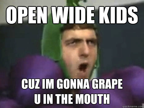 open wide kids cuz im gonna grape
u in the mouth  