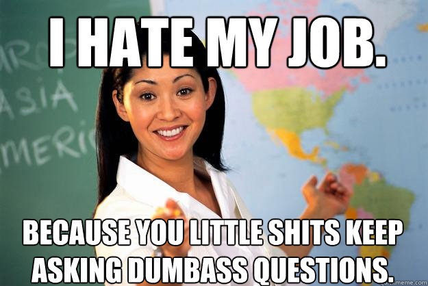I hate my job. Because you little shits keep asking dumbass questions.   Unhelpful High School Teacher