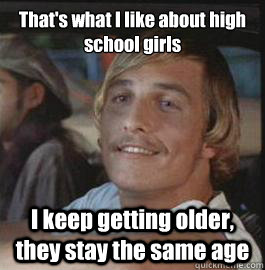 That's what I like about high school girls I keep getting older, they stay the same age  