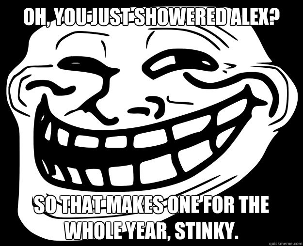 Oh, you just showered Alex? So that makes one for the whole year, stinky.  Trollface