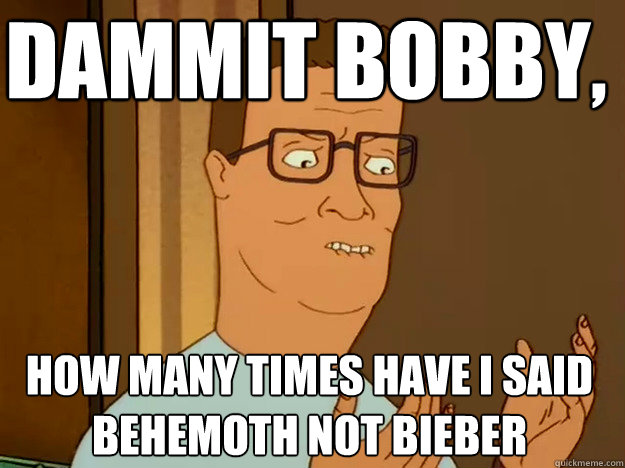 dammit bobby, how many times have i said  behemoth not bieber - dammit bobby, how many times have i said  behemoth not bieber  Hank Hill