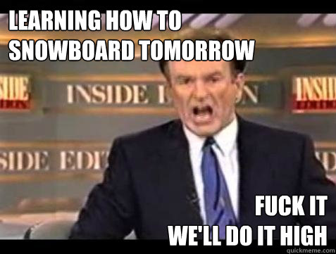 learning how to 
snowboard tomorrow fuck it 
WE'LL DO IT high  Fuck it