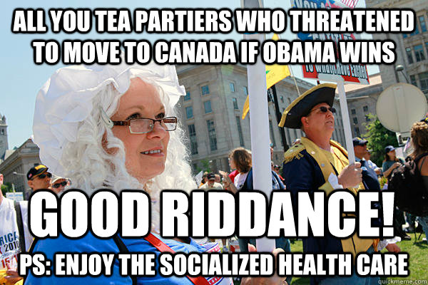 All you tea partiers who threatened to move to canada if obama wins Good riddance! PS: Enjoy the socialized health care  