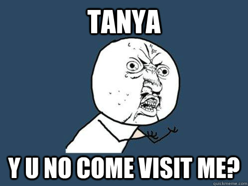 Tanya y u no come visit me?  Y U No
