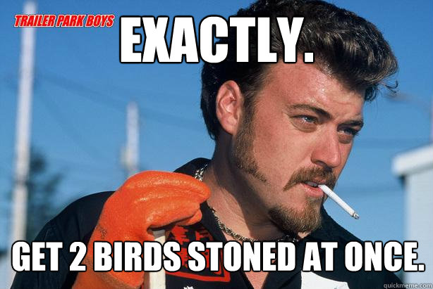 Exactly. Get 2 birds stoned at once.  Ricky Trailer Park Boys