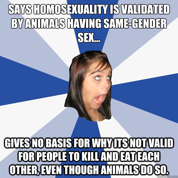 Says homosexuality is validated by animals having same-gender sex...
 Gives no basis for why its not valid for people to kill and eat each other, even though animals do so.  Annoying Facebook Girl