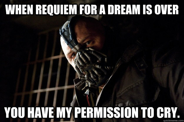 When requiem for a dream is over You have my permission to cry.  Angry Bane