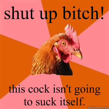 shut up bitch! this cock isn't going to suck itself.  Anti-Joke Chicken
