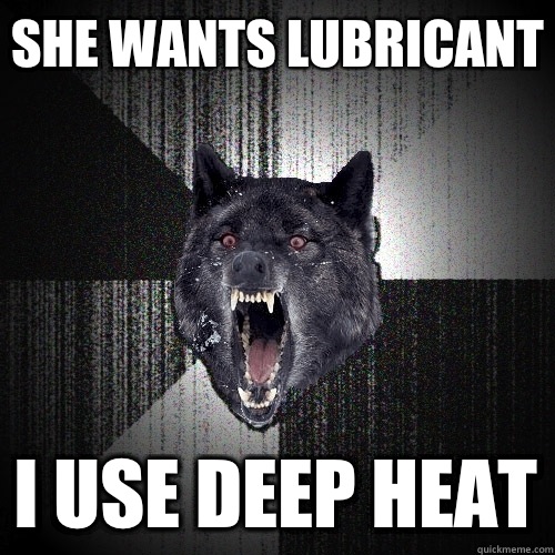 She wants lubricant I use deep heat  Insanity Wolf