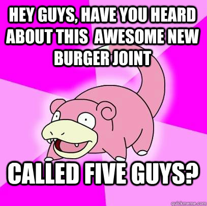 Hey guys, have you heard about this  awesome new burger joint Called five guys?  Slowpoke