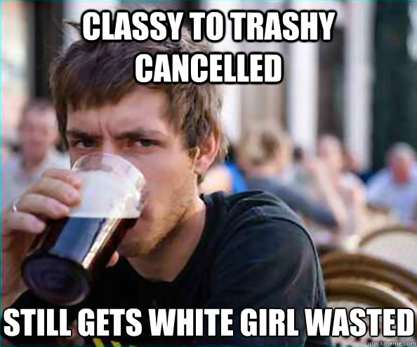 classy to trashy cancelled still gets white girl wasted  Lazy College Senior