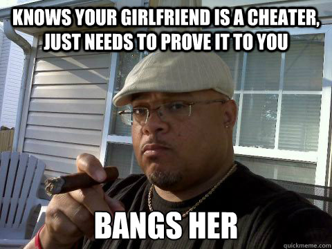 knows your girlfriend is a cheater, just needs to prove it to you bangs her  Ghetto Good Guy Greg
