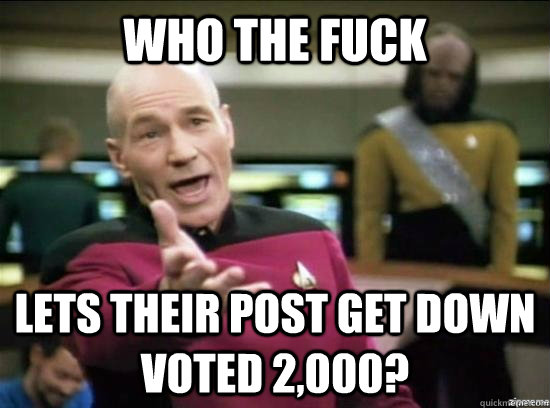 Who the fuck lets their post get down voted 2,000?  Annoyed Picard HD