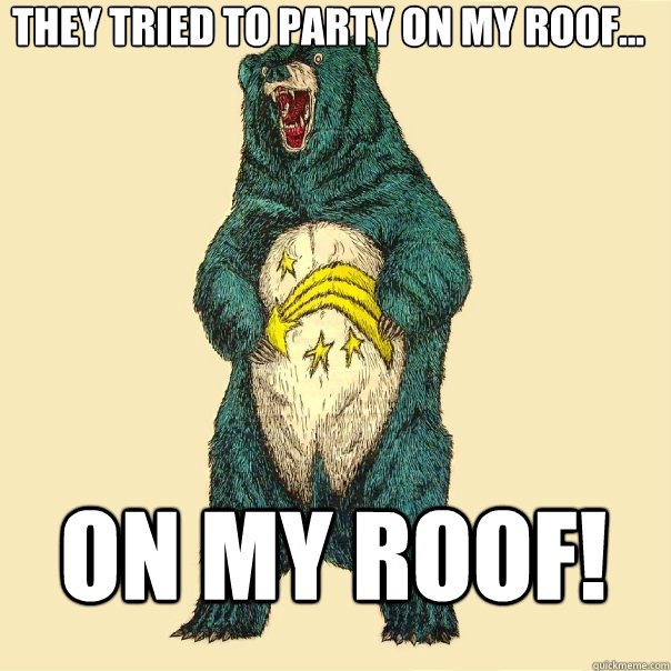 They tried to party on my roof...    On my roof!  Insanity Care