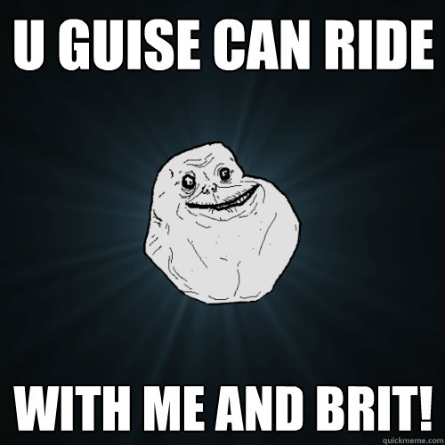 u guise can ride with me and brit!  Forever Alone