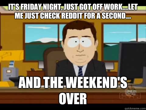 It's Friday night, just got off work....let me just check reddit for a second.... And the weekend's over  Aaand its gone