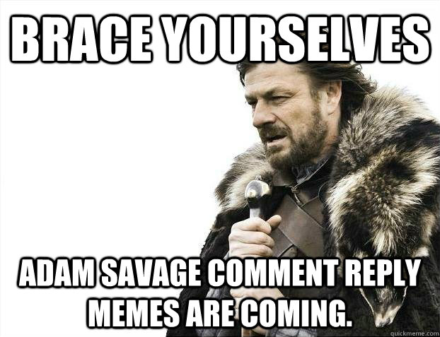 Brace yourselves Adam Savage comment reply memes are coming.  Brace youselves