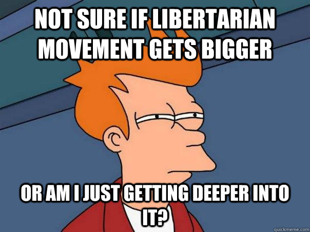 not sure if libertarian movement gets bigger Or am I just getting deeper into it?  Futurama Fry