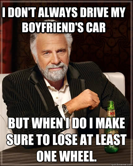 I don't always drive my boyfriend's car but when I do I make sure to lose at least one wheel.  The Most Interesting Man In The World