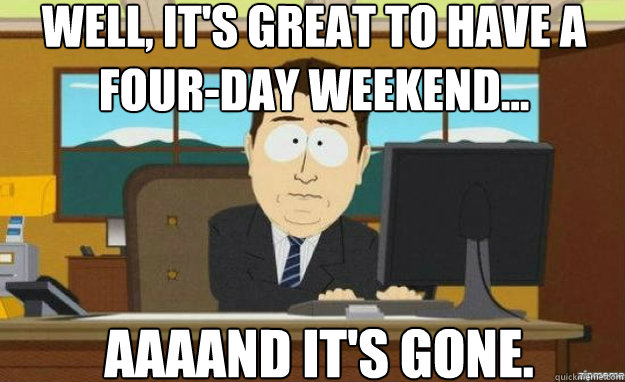 well, it's great to have a four-day weekend... AAAAND IT'S gone. - well, it's great to have a four-day weekend... AAAAND IT'S gone.  aaaand its gone