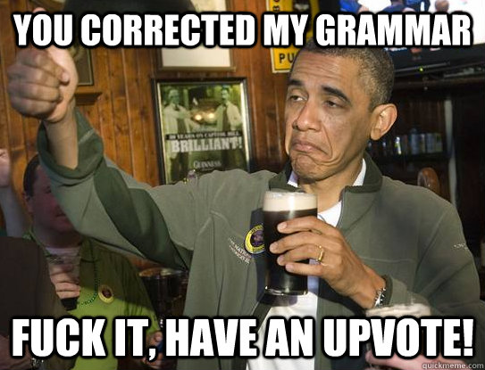 you corrected my grammar Fuck it, have an upvote!  Upvoting Obama