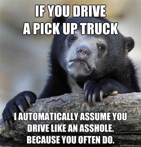If you drive
a pick up truck I automatically assume you drive like an asshole.
Because you often do.  Confession Bear