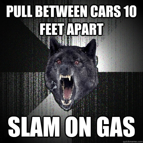 Pull between cars 10 feet apart Slam on gas  Insanity Wolf