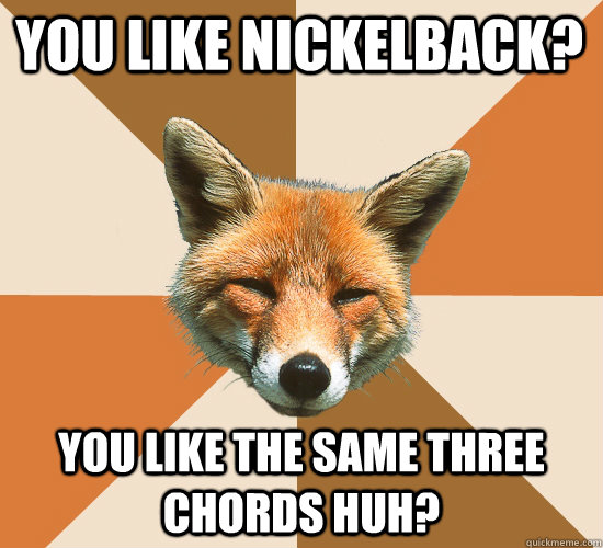 You like nickelback? You like the same three chords huh?  Condescending Fox
