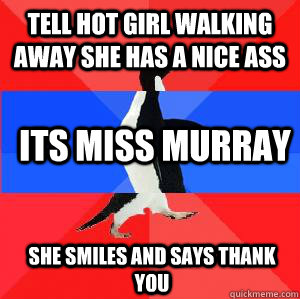 Tell hot girl walking away she has a nice ass Its miss murray She smiles and says thank you   Socially awesome awkward awesome penguin