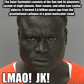 The Solar System[a] consists of the Sun and its planetary system of eight planets, their moons, and other non-stellar objects. It formed 4.6 billion years ago from the gravitational collapse of a giant molecular cloud. LMAO!  JK! - The Solar System[a] consists of the Sun and its planetary system of eight planets, their moons, and other non-stellar objects. It formed 4.6 billion years ago from the gravitational collapse of a giant molecular cloud. LMAO!  JK!  Harmless Black Guy