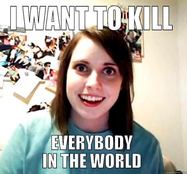 I WANT TO KILL EVERYBODY IN THE WORLD Overly Attached Girlfriend