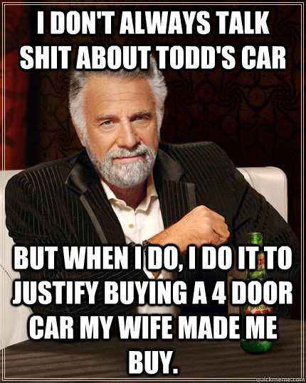 I don't always talk shit about Todd's car But when I do, I do it to justify buying a 4 door car my wife made me buy.   The Most Interesting Man In The World