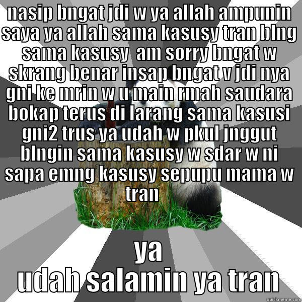 NASIP BNGAT JDI W YA ALLAH AMPUNIN SAYA YA ALLAH SAMA KASUSY TRAN BLNG SAMA KASUSY  AM SORRY BNGAT W SKRANG BENAR INSAP BNGAT V JDI NYA GNI KE MRIN W U MAIN RMAH SAUDARA BOKAP TERUS DI LARANG SAMA KASUSI GNI2 TRUS YA UDAH W PKUL JNGGUT BLNGIN SAMA KASUSY  YA UDAH SALAMIN YA TRAN Pickup-Line Panda