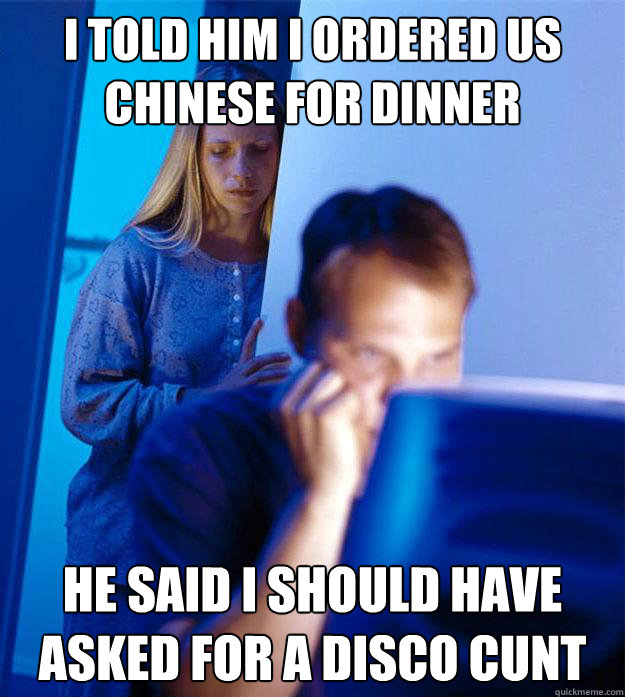 i told him i ordered us Chinese for dinner he said i should have asked for a disco cunt  Redditors Wife