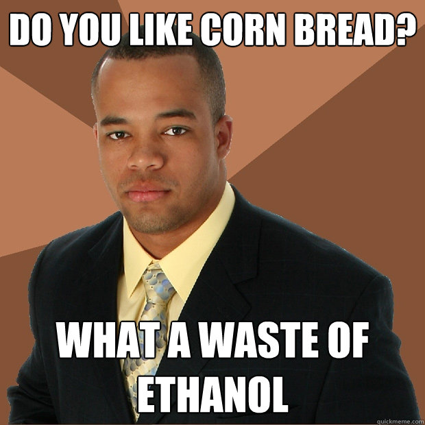 Do you like corn bread? What a waste of ethanol  Successful Black Man