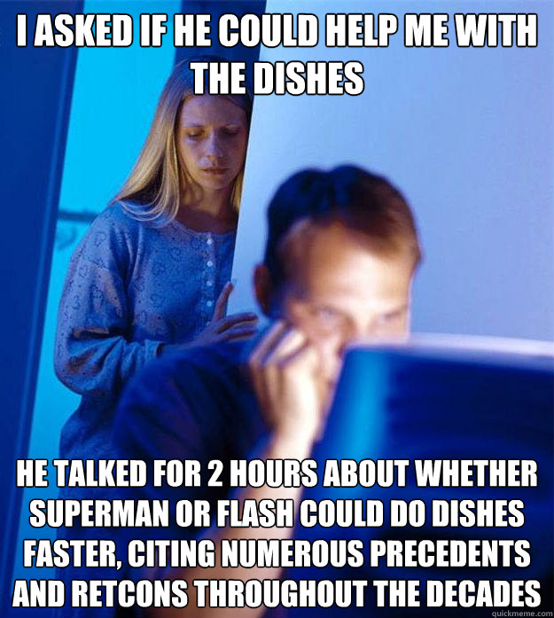 i asked if he could help me with the dishes he talked for 2 hours about whether Superman or Flash could do dishes faster, citing numerous precedents and retcons throughout the decades  Redditors Wife