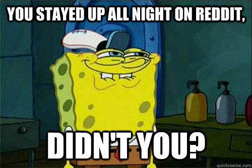 YOU STAYED UP ALL NIGHT ON REDDIT, DIDN'T YOU?  