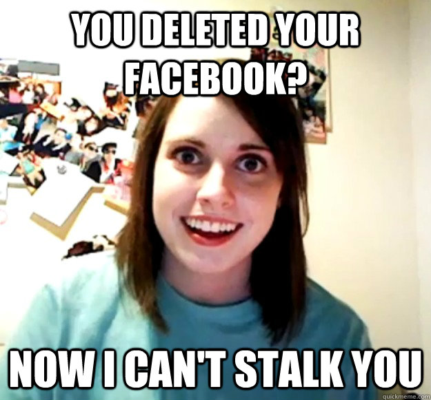 You deleted your Facebook? Now I can't stalk you  Overly Attached Girlfriend