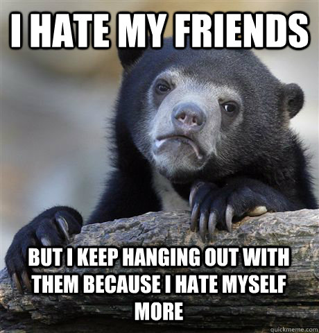 I HATE MY FRIENDS BUT I KEEP HANGING OUT WITH THEM BECAUSE I HATE MYSELF MORE  Confession Bear