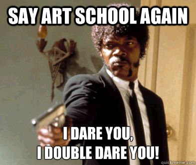 SAY ART SCHOOL AGAIN I DARE YOU, 
I DOUBLE DARE YOU!  