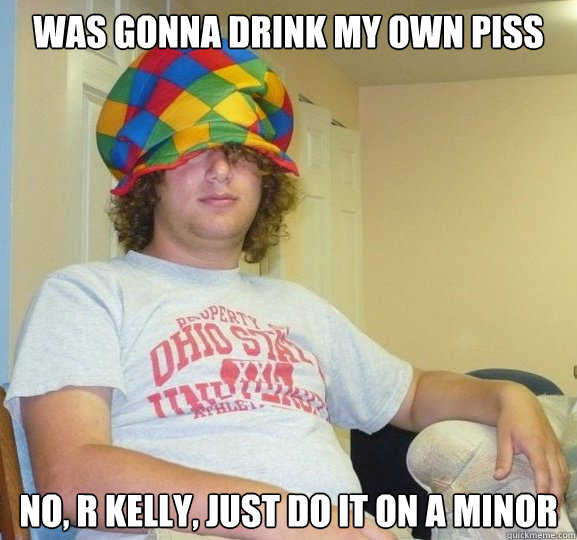 Was gonna drink my own piss No, r kelly, just do it on a minor  Bad Influence Josh