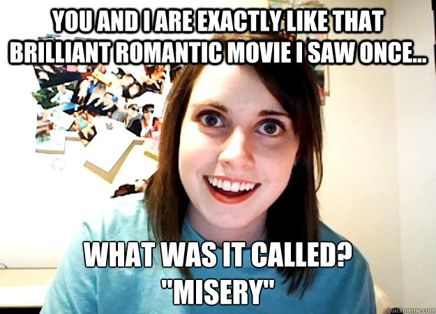 YOu and I are exactly like that brilliant romantic movie i saw once... what was it called? 

