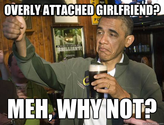 Overly attached girlfriend? Meh, why not?
  Upvoting Obama