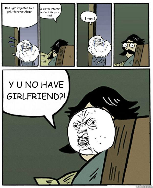 Dad i got rejected by a girl. *forever Alone* Go on the internet and act like your cool. I tried. Y U NO HAVE GIRLFRIEND?!  