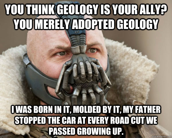 You think geology is your ally? you merely adopted geology I was born in it, molded by it, my father stopped the car at every road cut we passed growing up.  