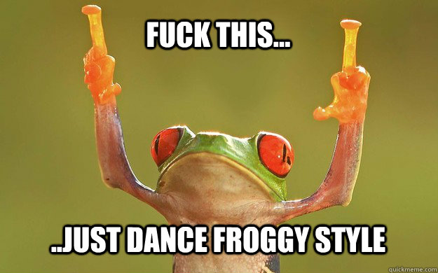 fuck this...  ..just dance froggy style  